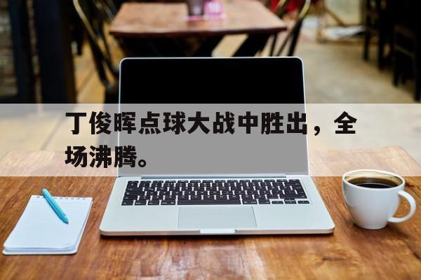 皇冠体育官网APP下载-丁俊晖点球大战中胜出，全场沸腾。