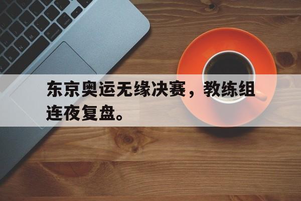 皇冠体育官网APP下载-东京奥运无缘决赛，教练组连夜复盘。