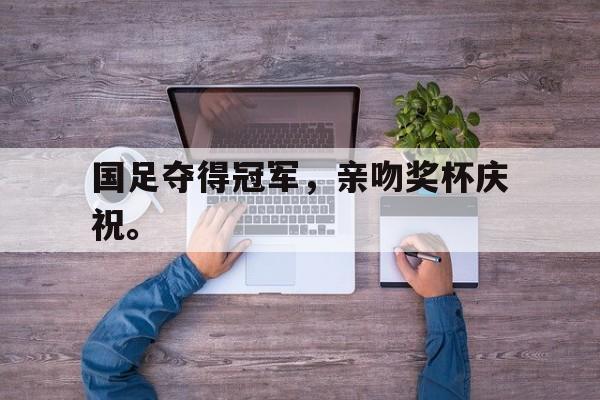 皇冠体育官网APP下载-国足夺得冠军，亲吻奖杯庆祝。
