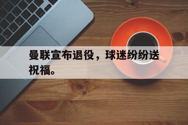 皇冠在线网页版登录入口-曼联宣布退役，球迷纷纷送祝福。